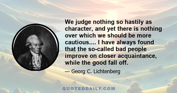 We judge nothing so hastily as character, and yet there is nothing over which we should be more cautious.... I have always found that the so-called bad people improve on closer acquaintance, while the good fall off.