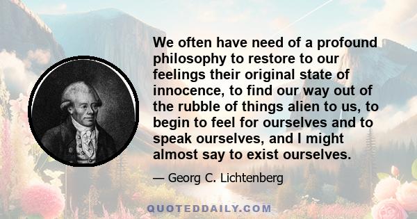 We often have need of a profound philosophy to restore to our feelings their original state of innocence, to find our way out of the rubble of things alien to us, to begin to feel for ourselves and to speak ourselves,