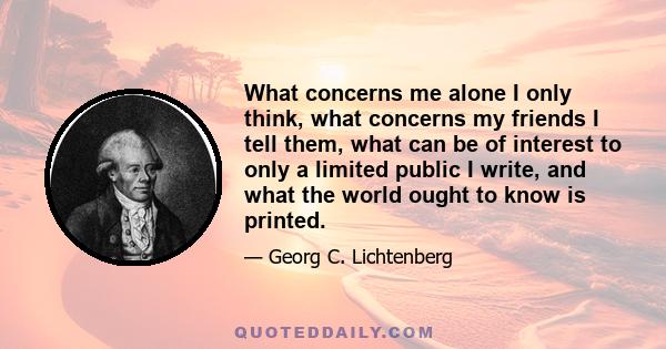 What concerns me alone I only think, what concerns my friends I tell them, what can be of interest to only a limited public I write, and what the world ought to know is printed.