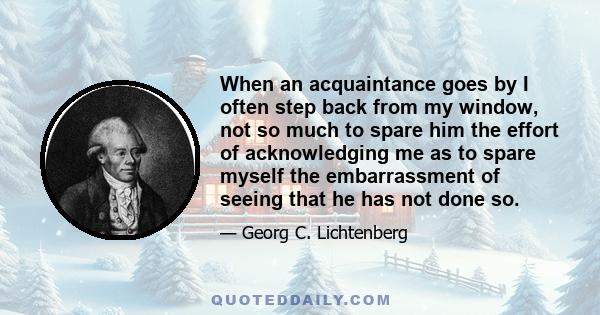 When an acquaintance goes by I often step back from my window, not so much to spare him the effort of acknowledging me as to spare myself the embarrassment of seeing that he has not done so.
