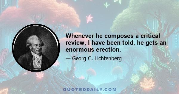 Whenever he composes a critical review, I have been told, he gets an enormous erection.