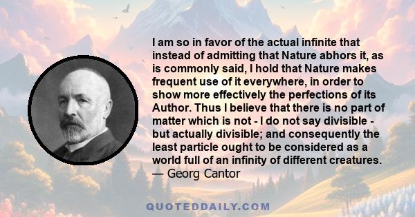 I am so in favor of the actual infinite that instead of admitting that Nature abhors it, as is commonly said, I hold that Nature makes frequent use of it everywhere, in order to show more effectively the perfections of