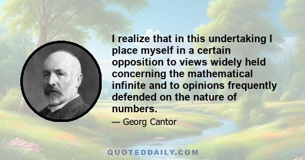 I realize that in this undertaking I place myself in a certain opposition to views widely held concerning the mathematical infinite and to opinions frequently defended on the nature of numbers.