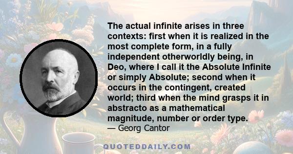 The actual infinite arises in three contexts: first when it is realized in the most complete form, in a fully independent otherworldly being, in Deo, where I call it the Absolute Infinite or simply Absolute; second when 