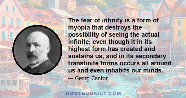 The fear of infinity is a form of myopia that destroys the possibility of seeing the actual infinite, even though it in its highest form has created and sustains us, and in its secondary transfinite forms occurs all