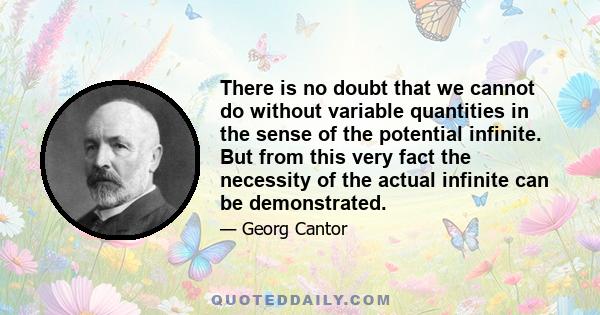 There is no doubt that we cannot do without variable quantities in the sense of the potential infinite. But from this very fact the necessity of the actual infinite can be demonstrated.