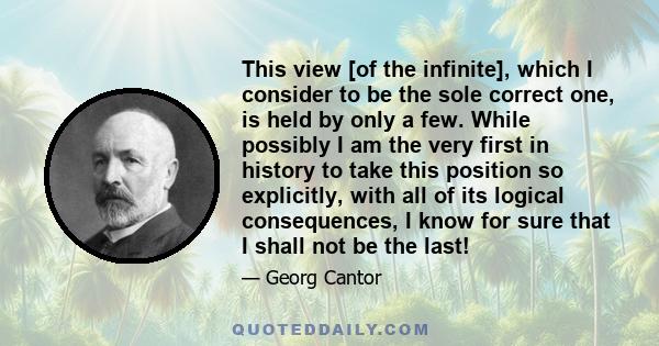 This view [of the infinite], which I consider to be the sole correct one, is held by only a few. While possibly I am the very first in history to take this position so explicitly, with all of its logical consequences, I 