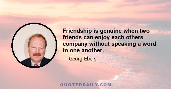 Friendship is genuine when two friends can enjoy each others company without speaking a word to one another.