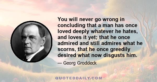 You will never go wrong in concluding that a man has once loved deeply whatever he hates, and loves it yet; that he once admired and still admires what he scorns, that he once greedily desired what now disgusts him.