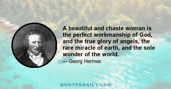 A beautiful and chaste woman is the perfect workmanship of God, and the true glory of angels, the rare miracle of earth, and the sole wonder of the world.