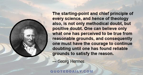 The starting-point and chief principle of every science, and hence of theology also, is not only methodical doubt, but positive doubt. One can believe only what one has perceived to be true from reasonable grounds, and