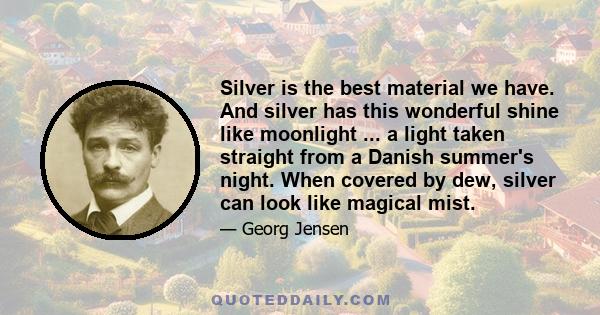 Silver is the best material we have. And silver has this wonderful shine like moonlight ... a light taken straight from a Danish summer's night. When covered by dew, silver can look like magical mist.