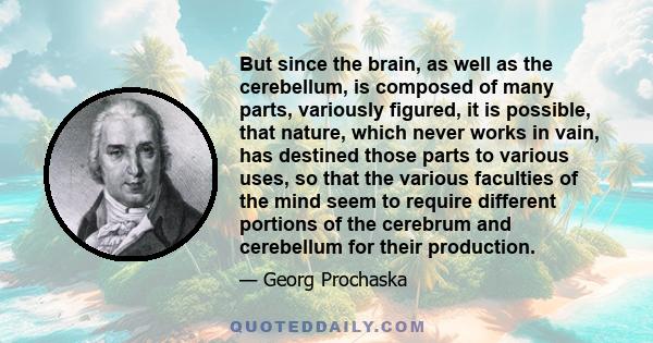 But since the brain, as well as the cerebellum, is composed of many parts, variously figured, it is possible, that nature, which never works in vain, has destined those parts to various uses, so that the various