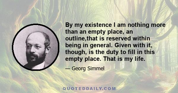 By my existence I am nothing more than an empty place, an outline,that is reserved within being in general. Given with it, though, is the duty to fill in this empty place. That is my life.