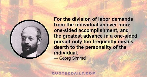 For the division of labor demands from the individual an ever more one-sided accomplishment, and the greatest advance in a one-sided pursuit only too frequently means dearth to the personality of the individual.