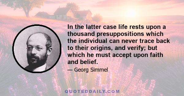 In the latter case life rests upon a thousand presuppositions which the individual can never trace back to their origins, and verify; but which he must accept upon faith and belief.