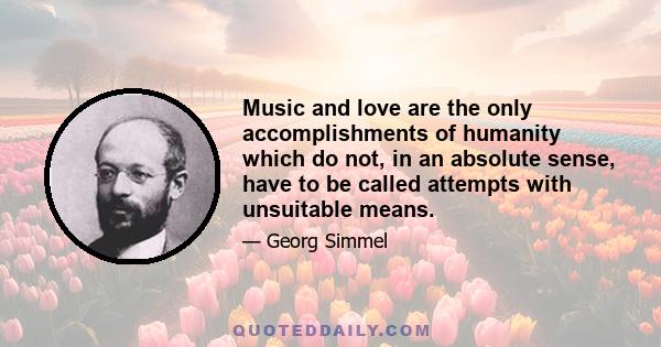 Music and love are the only accomplishments of humanity which do not, in an absolute sense, have to be called attempts with unsuitable means.