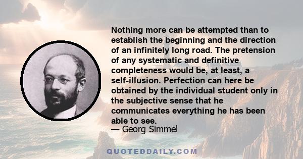 Nothing more can be attempted than to establish the beginning and the direction of an infinitely long road. The pretension of any systematic and definitive completeness would be, at least, a self-illusion. Perfection