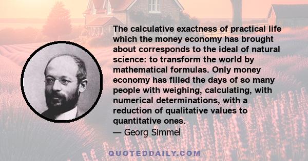 The calculative exactness of practical life which the money economy has brought about corresponds to the ideal of natural science: to transform the world by mathematical formulas. Only money economy has filled the days