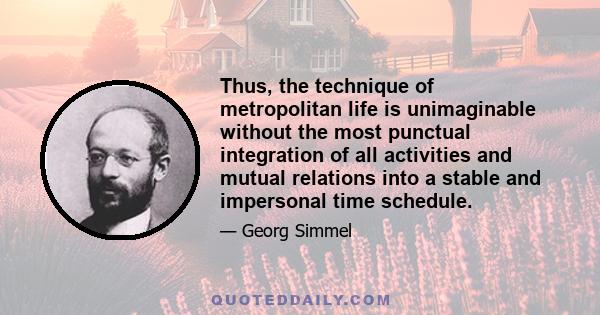 Thus, the technique of metropolitan life is unimaginable without the most punctual integration of all activities and mutual relations into a stable and impersonal time schedule.