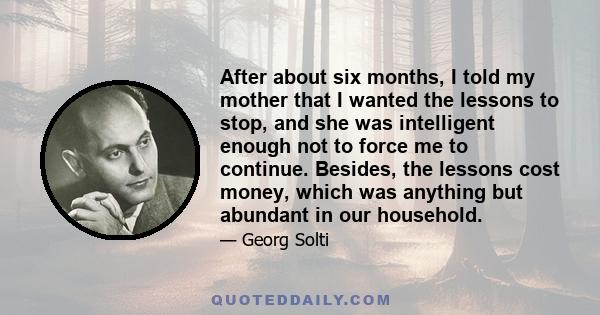 After about six months, I told my mother that I wanted the lessons to stop, and she was intelligent enough not to force me to continue. Besides, the lessons cost money, which was anything but abundant in our household.