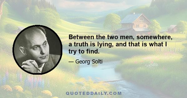 Between the two men, somewhere, a truth is lying, and that is what I try to find.