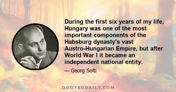 During the first six years of my life, Hungary was one of the most important components of the Habsburg dynasty's vast Austro-Hungarian Empire, but after World War I it became an independent national entity.