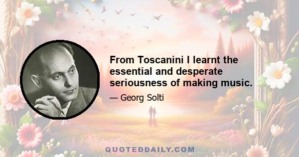 From Toscanini I learnt the essential and desperate seriousness of making music.