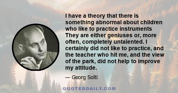 I have a theory that there is something abnormal about children who like to practice instruments They are either geniuses or, more often, completely untalented. I certainly did not like to practice, and the teacher who