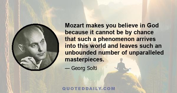 Mozart makes you believe in God because it cannot be by chance that such a phenomenon arrives into this world and leaves such an unbounded number of unparalleled masterpieces.