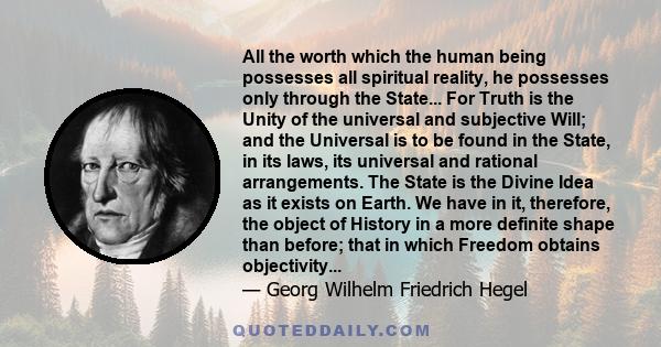 All the worth which the human being possesses all spiritual reality, he possesses only through the State... For Truth is the Unity of the universal and subjective Will; and the Universal is to be found in the State, in