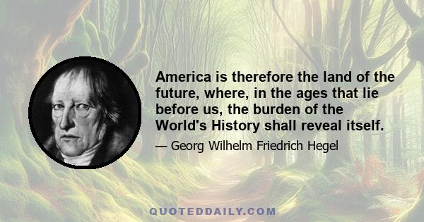 America is therefore the land of the future, where, in the ages that lie before us, the burden of the World's History shall reveal itself.