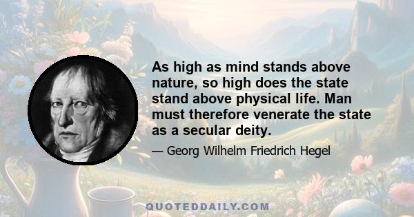 As high as mind stands above nature, so high does the state stand above physical life. Man must therefore venerate the state as a secular deity.