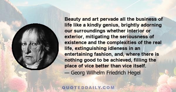 Beauty and art pervade all the business of life like a kindly genius, brightly adorning our surroundings whether interior or exterior, mitigating the seriousness of existence and the complexities of the real life,