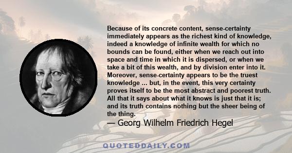 Because of its concrete content, sense-certainty immediately appears as the richest kind of knowledge, indeed a knowledge of infinite wealth for which no bounds can be found, either when we reach out into space and time 