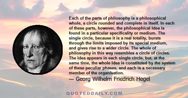 Each of the parts of philosophy is a philosophical whole, a circle rounded and complete in itself. In each of these parts, however, the philosophical Idea is found in a particular specificality or medium. The single