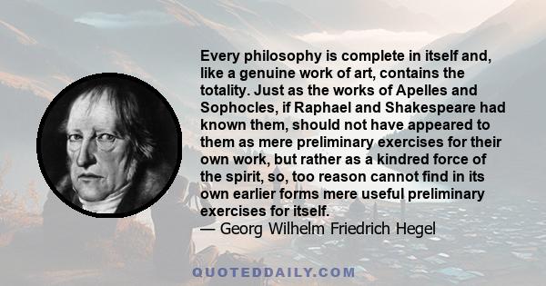 Every philosophy is complete in itself and, like a genuine work of art, contains the totality. Just as the works of Apelles and Sophocles, if Raphael and Shakespeare had known them, should not have appeared to them as