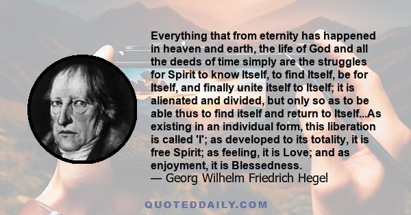 Everything that from eternity has happened in heaven and earth, the life of God and all the deeds of time simply are the struggles for Spirit to know Itself, to find Itself, be for Itself, and finally unite itself to