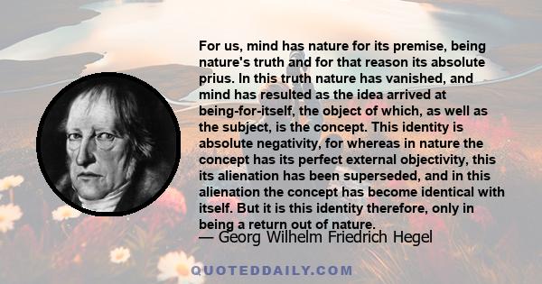 For us, mind has nature for its premise, being nature's truth and for that reason its absolute prius. In this truth nature has vanished, and mind has resulted as the idea arrived at being-for-itself, the object of