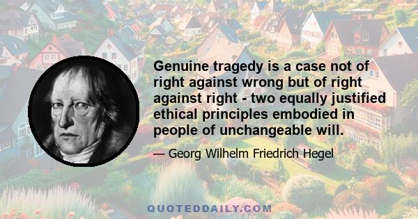 Genuine tragedy is a case not of right against wrong but of right against right - two equally justified ethical principles embodied in people of unchangeable will.