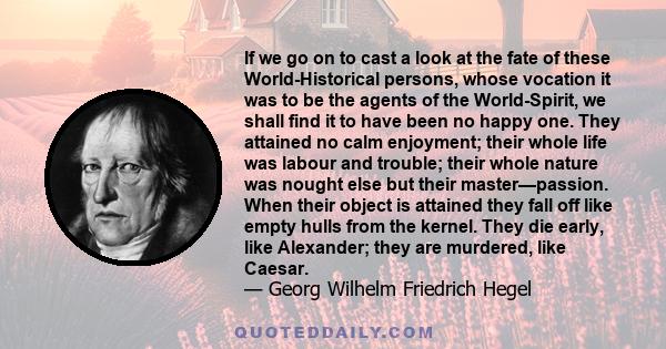 If we go on to cast a look at the fate of these World-Historical persons, whose vocation it was to be the agents of the World-Spirit, we shall find it to have been no happy one. They attained no calm enjoyment; their