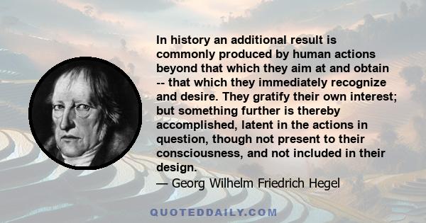 In history an additional result is commonly produced by human actions beyond that which they aim at and obtain -- that which they immediately recognize and desire. They gratify their own interest; but something further