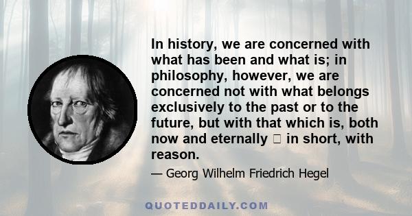 In history, we are concerned with what has been and what is; in philosophy, however, we are concerned not with what belongs exclusively to the past or to the future, but with that which is, both now and eternally  in