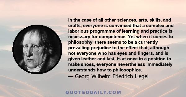 In the case of all other sciences, arts, skills, and crafts, everyone is convinced that a complex and laborious programme of learning and practice is necessary for competence. Yet when it comes to philosophy, there