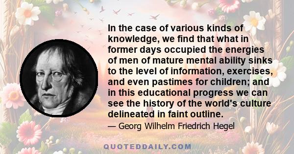 In the case of various kinds of knowledge, we find that what in former days occupied the energies of men of mature mental ability sinks to the level of information, exercises, and even pastimes for children; and in this 