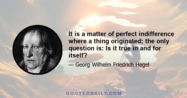 It is a matter of perfect indifference where a thing originated; the only question is: Is it true in and for itself?