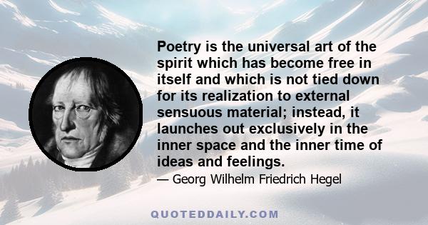 Poetry is the universal art of the spirit which has become free in itself and which is not tied down for its realization to external sensuous material; instead, it launches out exclusively in the inner space and the