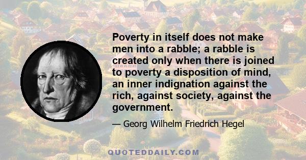 Poverty in itself does not make men into a rabble; a rabble is created only when there is joined to poverty a disposition of mind, an inner indignation against the rich, against society, against the government.