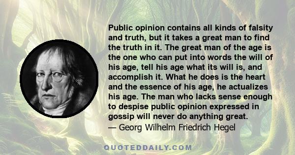 Public opinion contains all kinds of falsity and truth, but it takes a great man to find the truth in it. The great man of the age is the one who can put into words the will of his age, tell his age what its will is,