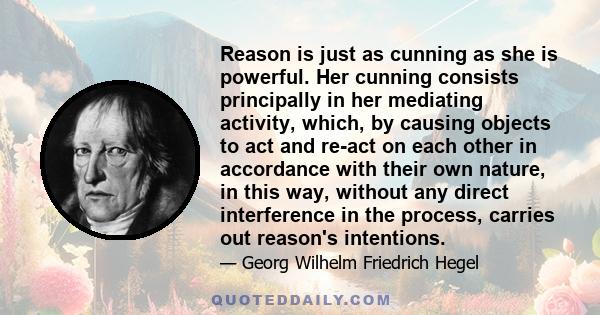 Reason is just as cunning as she is powerful. Her cunning consists principally in her mediating activity, which, by causing objects to act and re-act on each other in accordance with their own nature, in this way,